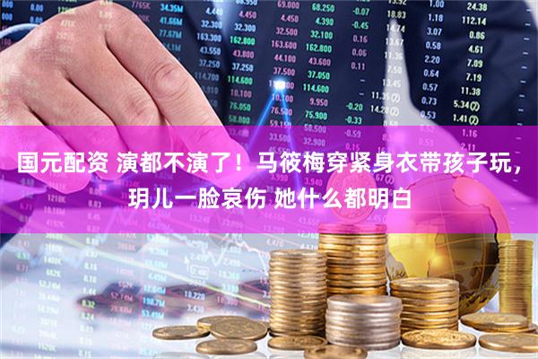 国元配资 演都不演了！马筱梅穿紧身衣带孩子玩，玥儿一脸哀伤 她什么都明白